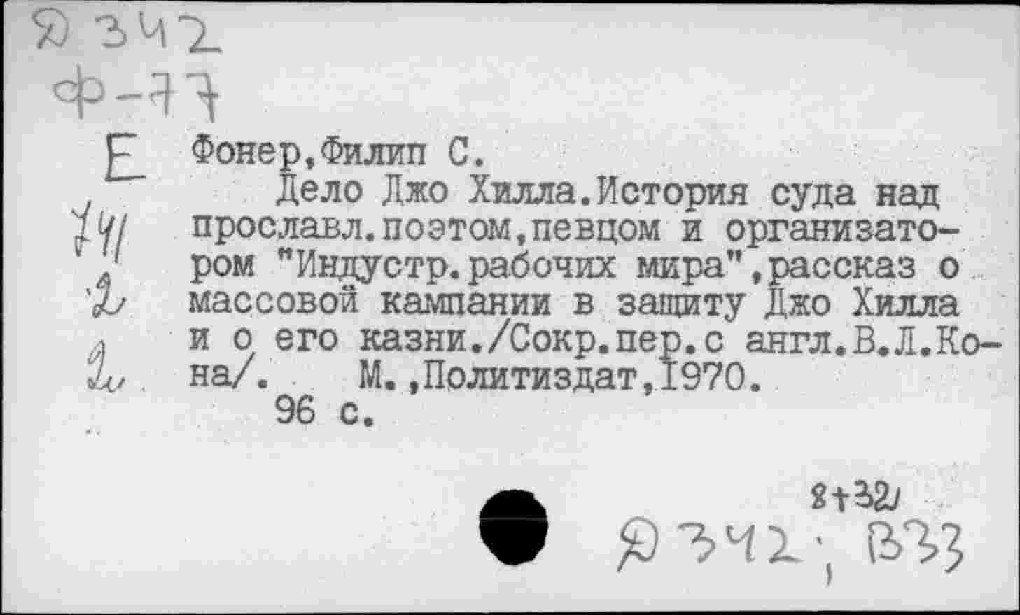 ﻿Фонер,Филип С.
Дело Джо Хилла.История суда над прославл.поэтом,певцом и организатором "Индустр.рабочих мира",рассказ о массовой кампании в защиту Джо Хилла и о его казни./Сокр.пер.с англ.В.Л.Ко-на/. М..Политиздат,1970.
96 с.
